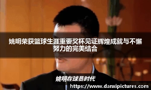 姚明荣获篮球生涯重要奖杯见证辉煌成就与不懈努力的完美结合