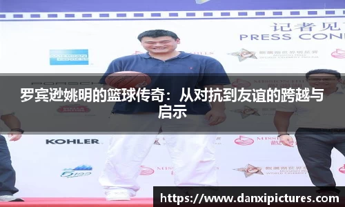 罗宾逊姚明的篮球传奇：从对抗到友谊的跨越与启示