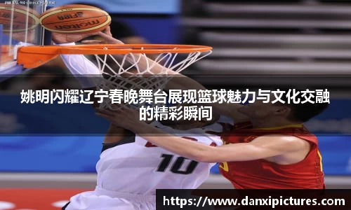 姚明闪耀辽宁春晚舞台展现篮球魅力与文化交融的精彩瞬间