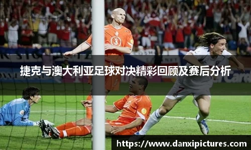 捷克与澳大利亚足球对决精彩回顾及赛后分析