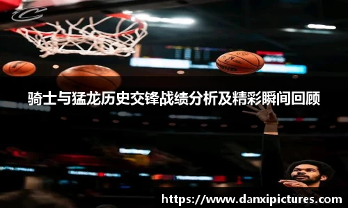 骑士与猛龙历史交锋战绩分析及精彩瞬间回顾